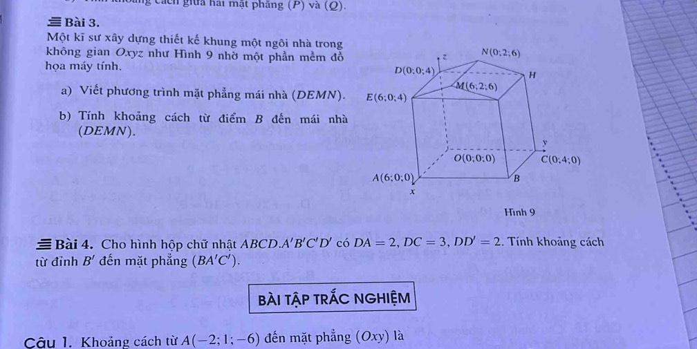 ng cách giữa hai mặt phẳng (P) và (Q).
Bài 3.
Một kĩ sư xây dựng thiết kế khung một ngôi nhà trong
không gian Oxyz như Hình 9 nhờ một phần mềm đồ 
họa máy tính. 
a) Viết phương trình mặt phẳng mái nhà (DEMN). 
b) Tính khoảng cách từ điểm B đến mái nhà
(DEMN).
Hình 9
Bài 4. Cho hình hộp chữ nhật ABCD A'B'C'D' có DA=2,DC=3,DD'=2. Tính khoảng cách
từ đỉnh B' đến mặt phẳng (BA'C').
bài tậP trÁC NGHIỆM
Câu 1. Khoảng cách từ A(-2;1;-6) đến mặt phẳng (Oxy) là