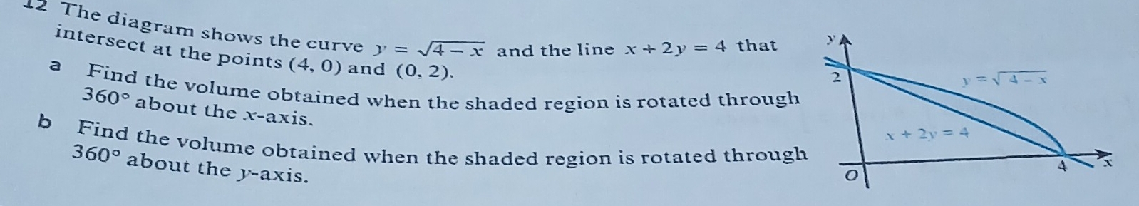 The diagram shows the curve y=sqrt(4-x) and the line x+2y=4 that
intersect at the points (4,0) and (0,2).
a Find the volume obtained when the shaded region is rotated through
360° about the x-axis.
b Find the volume obtained when the shaded region is rotated through
360° about the y-axis.