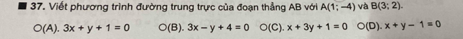 Viết phương trình đường trung trực của đoạn thẳng AB với A(1;-4) và B(3;2).
(A). 3x+y+1=0 O(B). 3x-y+4=0 O(C).x+3y+1=0 n (□ ). x+y-1=0