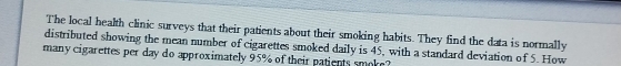 The local health clinic surveys that their patients about their smoking habits. They find the data is normally 
distributed showing the mean number of cigarettes smoked daily is 45, with a standard deviation of 5. How 
many cigarettes per day do approximately 95% of their patients smoke?