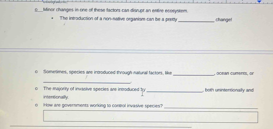 Minor changes in one of these factors can disrupt an entire ecosystem. 
The introduction of a non-native organism can be a pretty_ change! 
o Sometimes, species are introduced through natural factors, like _, ocean currents, or 
_. 
o The majority of invasive species are introduced b _, both unintentionally and 
intentionally. 
o How are governments working to control invasive species?_