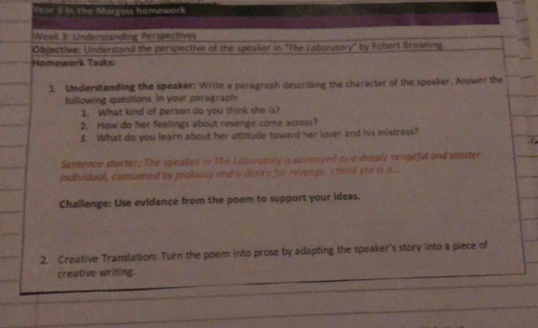 Year 8 in the Margins homework 
*Week 3: Understanding Perspectives 
Objective: Understand the perspective of the speaker in ''The Loburotory'' by Robert Browning. 
Homework Tasks: 
1. Understanding the speaker: Write a paragraph describing the character of the speaker. Answer the 
following questions in your paragraph: 
1. What kind of person do you think she is? 
2. How do her feelings about revenge come across? 
3. What do you learn about her attitude toward her lover and his mistress? 
Sentence starter. The speaker in The Laboratory is partroyed as a deeply vengeful and sinister 
individual, consumed by jealousy and a desire for revenge. I think she is a... 
Challenge: Use evidence from the poem to support your ideas. 
2. Creative Translation: Turn the poem into prose by adapting the speaker's story into a piece of 
creative writing.