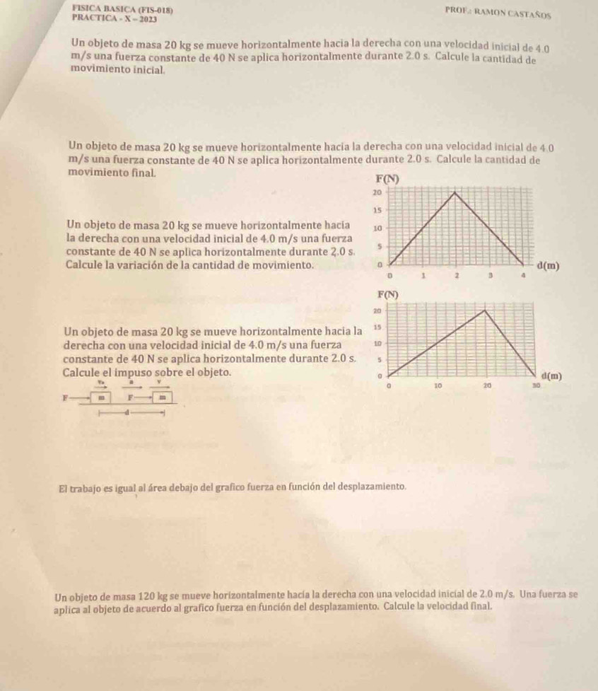 FISICA BASICA (FIS-018)
PROF2 RAMON CASTAÑOS
PRACTICA - X = 2023
Un objeto de masa 20 kg se mueve horizontalmente hacia la derecha con una velocidad inicial de 4.0
m/s una fuerza constante de 40 N se aplica horizontalmente durante 2.0 s. Calcule la cantidad de
movimiento inicial.
Un objeto de masa 20 kg se mueve horizontalmente hacia la derecha con una velocidad inicial de 4.0
m/s una fuerza constante de 40 N se aplica horizontalmente durante 2.0 s. Calcule la cantidad de
movimiento final.
Un objeto de masa 20 kg se mueve horizontalmente hacia
la derecha con una velocidad inicial de 4.0 m/s una fuerza
constante de 40 N se aplica horizontalmente durante 2.0 s
Calcule la variación de la cantidad de movimiento. 
Un objeto de masa 20 kg se mueve horizontalmente hacia l
derecha con una velocidad inicial de 4.0 m/s una fuerza 
constante de 40 N se aplica horizontalmente durante 2.0 s.
Calcule el impuso sobre el objeto.
F = ^ m
El trabajo es igual al área debajo del grafico fuerza en función del desplazamiento.
Un objeto de masa 120 kg se mueve horizontalmente hacía la derecha con una velocidad inicial de 2.0 m/s. Una fuerza se
aplica al objeto de acuerdo al grafico fuerza en función del desplazamiento. Calcule la velocidad final.