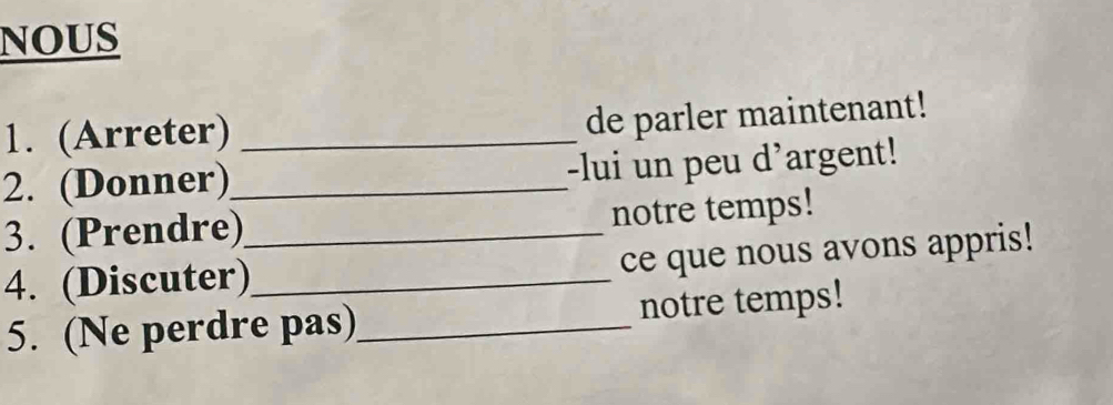 NOUS 
1. (Arreter)_ 
de parler maintenant! 
2. (Donner)_ -lui un peu d'argent! 
3. (Prendre)_ notre temps! 
4. (Discuter)_ ce que nous avons appris! 
5. (Ne perdre pas)_ notre temps!