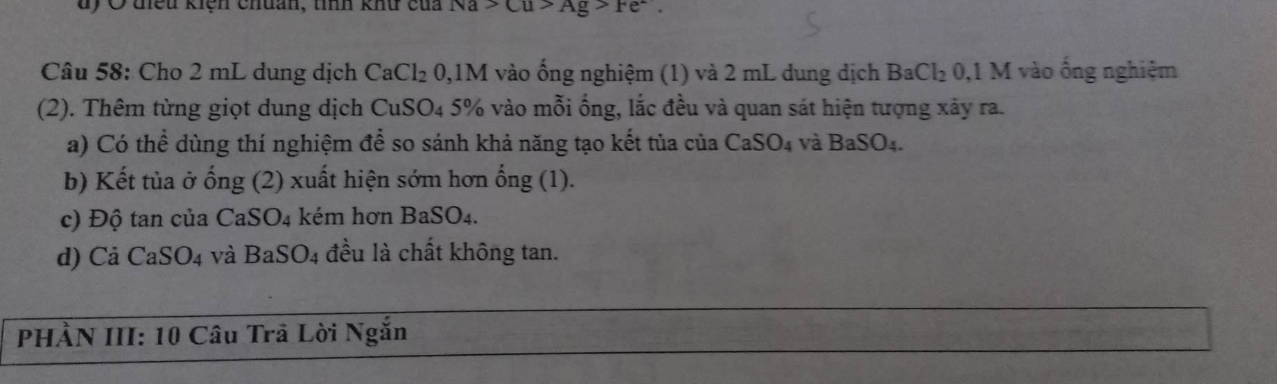 Ở điều kiện chuan, tỉnh khư của Na>Cu>Ag>Fe^-. 
Câu 58: Cho 2 mL dung dịch CaCl_20, 1M vào ống nghiệm (1) và 2 mL dung dịch BaCl_2 : 0,1 M vào ống nghiệm
(2). Thêm từng giọt dung dịch CuSO_4 5% vào mỗi ống, lắc đều và quan sát hiện tượng xảy ra.
a) Có thể dùng thí nghiệm để so sánh khả năng tạo kết tủa của CaSO_4 và BaSO_4. 
b) Kết tủa ở ong(2) xuất hiện sớm hơn hat ong(1). 
c) Độ tan của CaSO_4 kém hơn BaSO_4. 
d) Cả CaSO_4 và BaSO_4 đều là chất không tan.
PHÀN III: 10 Câu Trã Lời Ngắn