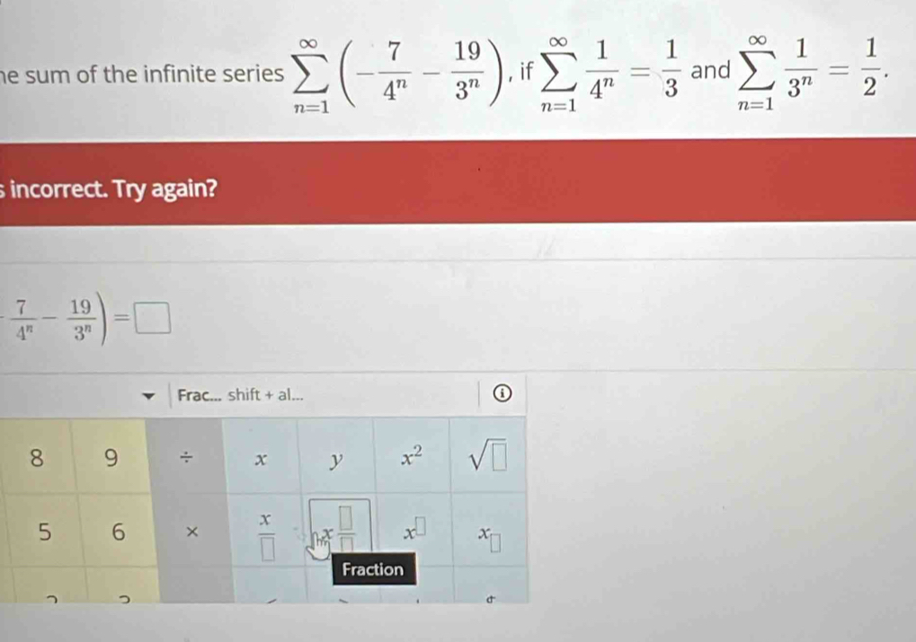 he sum of the infinite series . sumlimits _(n=1)^(∈fty)(- 7/4^n - 19/3^n ) , if sumlimits _(n=1)^(∈fty) 1/4^n = 1/3  and sumlimits _(n=1)^(∈fty) 1/3^n = 1/2 .
s incorrect. Try again?
 7/4^n - 19/3^n )=□
Frac... shift + al... ⑥