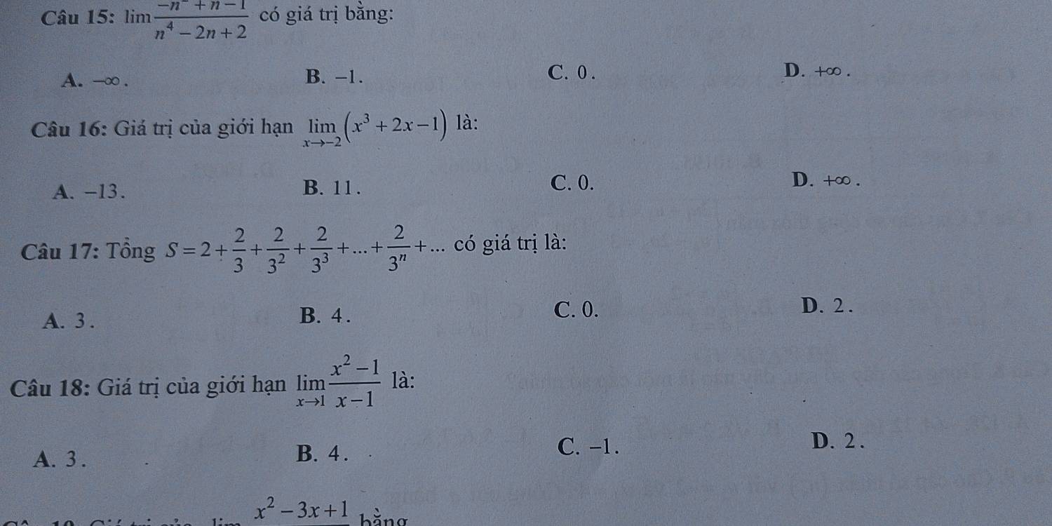 in1  (-n^-+n-1)/n^4-2n+2  có giá trị bằng:
A. -∞. B. −1.
C. 0. D. +∞.
Câu 16: Giá trị của giới hạn limlimits _xto -2(x^3+2x-1) là:
A. −13. B. 11. C. 0.
D. +∞.
Câu 17: Tồng S=2+ 2/3 + 2/3^2 + 2/3^3 +...+ 2/3^n +... có giá trị là:
A. 3. B. 4.
C. 0. D. 2.
Câu 18: Giá trị của giới hạn limlimits _xto 1 (x^2-1)/x-1  là:
A. 3. B. 4.
C. -1. D. 2.
x^2-3x+1 bằng