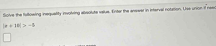 Solve the following inequality involving absolute value. Enter the answer in interval notation. Use union if neec
|x+10|>-5