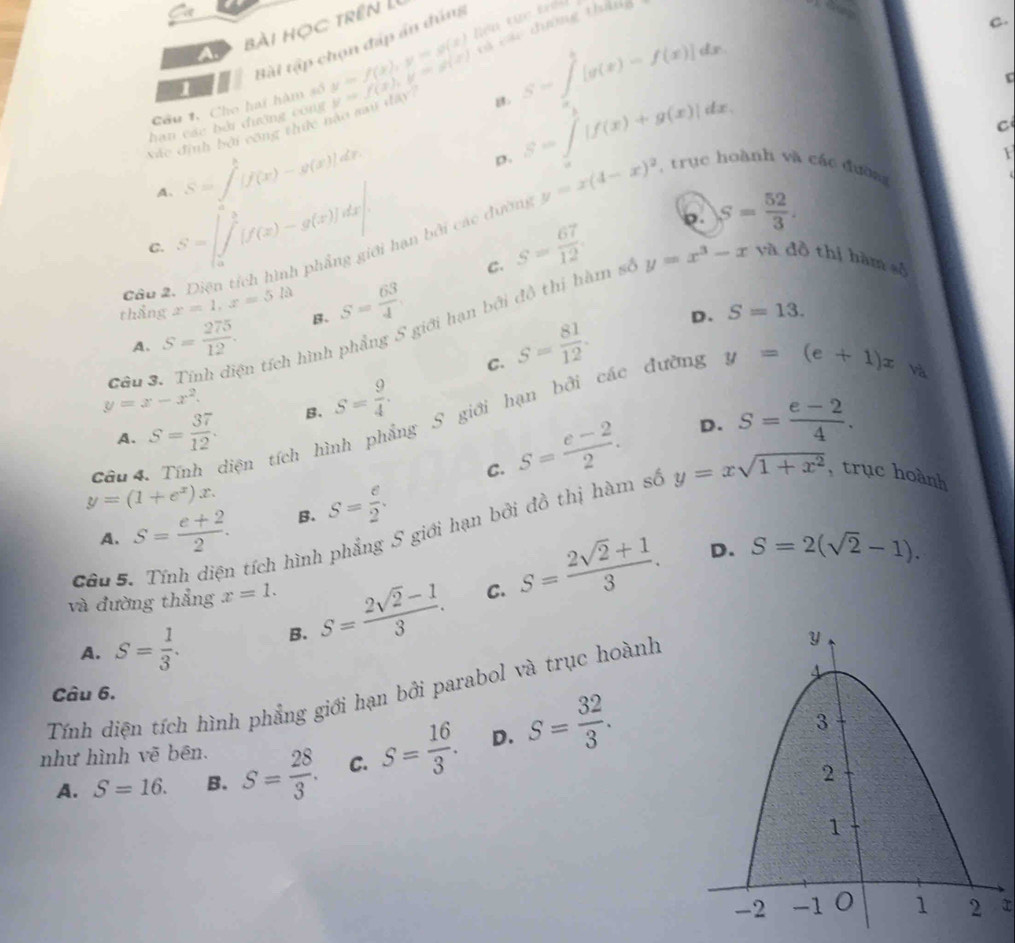 bài học trên L
và các đường tháng
Bài tập chọn đáp án đún
C.
Cầu 1, Cho hai hàm số y=f(x),y=g(x) Tiên tực trêi
1
Vác định bởi công thức nào sau dây y=f(x),y=g(x) B S=∈t _0^(1[g(x)-f(x)]dx
hạn các bởi đường công
A. S=∈t ^h)[f(x)-g(x)]dx
S=∈tlimits _a^(b|f(x)+g(x)|dx.
C
p.
C. S=∈t _a^b[f(x)-g(x)]dx| hạn bởi các đường y=x(4-x)^2)
F
, trục hoành và các đườn
S= 52/3 .
Câu 2. C. S= 67/12 
thẳng x=1,x=5la B. S= 63/4 
Câu 3. Tính điện tích hình phầng 5 giới hạn bởi đồ thị hàm số y=x^3-xya đồ thị hàm số
A. S= 275/12 . S= 81/12 .
D. S=13.
C.
y=x-x^2. B. S= 9/4 . S= (e-2)/4 .
Cầu  4. Tính diện tích hình phẳng S giới hạn bởi các đường y=(e+1)x
sqrt()
A. S= 37/12 .
C. S= (e-2)/2 . D.
y=(1+e^x)x. S= e/2 .
A. S= (e+2)/2 . B.
và đường thẳng x=1. S= (2sqrt(2)-1)/3 . C. S= (2sqrt(2)+1)/3 . D. S=2(sqrt(2)-1).
Câu 5.
tích hình phẳng S giới hạn bởi đồ thị hàm số y=xsqrt(1+x^2) , trục hoành
A. S= 1/3 . B.
Tính diện tích hình phẳng giới hạn bởi parabol và trục hoành Câu 6.
A. S=16. B. S= 28/3 . C. S= 16/3 . D. S= 32/3 .
như hình vẽ bēn.