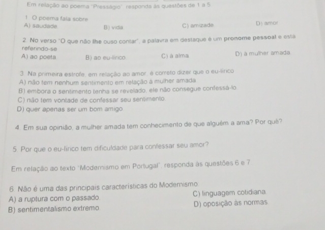 Em relação ao poema "Presságio" responda às questões de 1 a 5
1 O poema faia sobre
A) saudade B) vida C) amizade D) amor
2. No verso "O que não lhe ouso contar", a palavra em destaque é um pronome pessoal e esta
referindo-se
A) ao poeta B) ao eu-lirco C) à alma D) à mulher amada
3. Na primeira estrofe, em relação ao amor, é correto dizer que o eu-lírico
A) não tem nenhum sentimento em relação à mulher amada
B) embora o sentimento tenha se revelado, ele não consegue confessá-lo
C) não tem vontade de confessar seu sentimento.
D) quer apenas ser um bom amigo
4. Em sua opinião, a mulher amada tem conhecimento de que alguêm a ama? Por quê?
5. Por que o eu-lírico tem dificuldade para confessar seu amor?
Em relação ao texto "Modernismo em Portugal", responda às questões 6 e 7
6. Não é uma das principais características do Modemismo
A) a ruptura com o passado. C) linguagem cotidiana
B) sentimentalismo extremo D) oposição às normas