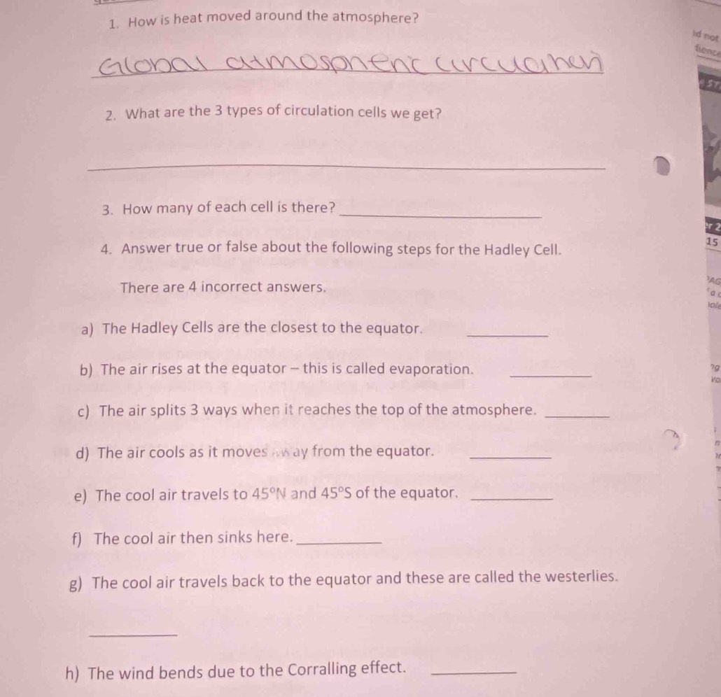 How is heat moved around the atmosphere? 
)d not 
fence 
_
957
2. What are the 3 types of circulation cells we get? 
_ 
3. How many of each cell is there?_ 
15 
4. Answer true or false about the following steps for the Hadley Cell. 
There are 4 incorrect answers. 
AG 
* a 
lofe 
a) The Hadley Cells are the closest to the equator._ 
b) The air rises at the equator - this is called evaporation. _7g 
Vo 
c) The air splits 3 ways when it reaches the top of the atmosphere._ 
d) The air cools as it moves away from the equator._ 
e) The cool air travels to 45°N and 45°S of the equator._ 
f) The cool air then sinks here._ 
g) The cool air travels back to the equator and these are called the westerlies. 
_ 
h) The wind bends due to the Corralling effect._