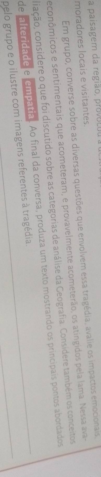 a paisagem da região, provocou a o 
moradores locais e visitantes. 
Em grupo, converse sobre as diversas questões que envolvem essa tragédia, avalie os impactos emocionais, 
econômicos e sentimentais que acometeram, e provavelmente acometerão, os atingidos pela lama. Nessa ava- 
ciação, considere o que foi discutido sobre as categorias de análise da Geografia. Considere também os conceitos 
de falteridade e empatia. Ao final da conversa, produza um texto mostrando os principais pontos abordados 
_ 
pelo grupo e o ilustre com imagens referentes à tragédia.