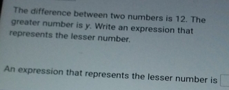 The difference between two numbers is 12. The 
greater number is y. Write an expression that 
represents the lesser number. 
An expression that represents the lesser number is