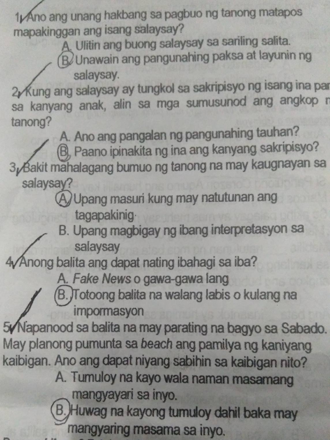 Ano ang unang hakbang sa pagbuo ng tanong matapos
mapakinggan ang isang salaysay?
A. Ulitin ang buong salaysay sa sariling salita.
B Unawain ang pangunahing paksa at layunin ng
salaysay.
2 Kung ang salaysay ay tungkol sa sakripisyo ng isang ina par
sa kanyang anak, alin sa mga sumusunod ang angkop r
tanong?
A. Ano ang pangalan ng pangunahing tauhan?
B, Paano ipinakita ng ina ang kanyang sakripisyo?
3. Bakit mahalagang bumuo ng tanong na may kaugnayan sa
salaysay?
A Upang masuri kung may natutunan ang
tagapakinig
B. Upang magbigay ng ibang interpretasyon sa
salaysay
4 Anong balita ang dapat nating ibahagi sa iba?
A. Fake News o gawa-gawa lang
B. Totoong balita na walang labis o kulang na
impormasyon
5 Napanood sa balita na may parating na bagyo sa Sabado.
May planong pumunta sa beach ang pamilya ng kaniyang
kaibigan. Ano ang dapat niyang sabihin sa kaibigan nito?
A. Tumuloy na kayo wala naman masamang
mangyayari sa inyo.
B. Huwag na kayong tumuloy dahil baka may
mangyaring masama sa inyo.