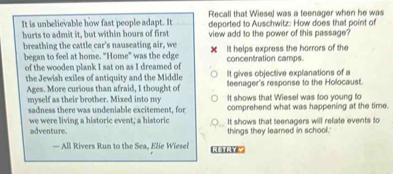 Recall that Wiesel was a teenager when he was
It is unbelievable how fast people adapt. It deported to Auschwitz: How does that point of
hurts to admit it, but within hours of first view add to the power of this passage?
breathing the cattle car's nauseating air, we ✘ It helps express the horrors of the
began to feel at home. “Home” was the edge concentration camps.
of the wooden plank I sat on as I dreamed of
the Jewish exiles of antiquity and the Middle It gives objective explanations of a
Ages. More curious than afraid, I thought of teenager's response to the Holocaust.
myself as their brother. Mixed into my It shows that Wiesel was too young to
sadness there was undeniable excitement, for comprehend what was happening at the time.
we were living a historic event, a historic It shows that teenagers will refate events to
adventure. things they learned in school.'
— All Rivers Run to the Sea, Elie Wiesel RERY