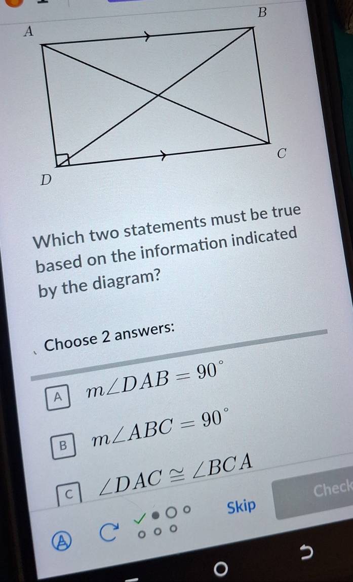 Which two statements must be true
based on the information indicated
by the diagram?
Choose 2 answers:
A m∠ DAB=90°
B m∠ ABC=90°
C ∠ DAC≌ ∠ BCA
Check
Skip