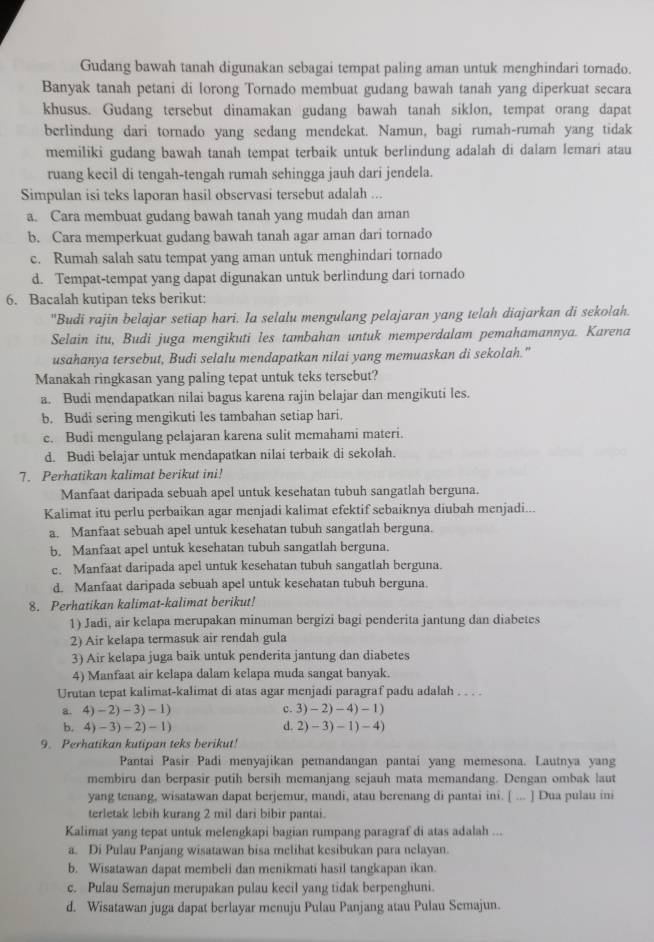 Gudang bawah tanah digunakan sebagai tempat paling aman untuk menghindari tornado.
Banyak tanah petani di lorong Tornado membuat gudang bawah tanah yang diperkuat secara
khusus. Gudang tersebut dinamakan gudang bawah tanah siklon, tempat orang dapat
berlindung dari tornado yang sedang mendekat. Namun, bagi rumah-rumah yang tidak
memiliki gudang bawah tanah tempat terbaik untuk berlindung adalah di dalam lemari atau
ruang kecil di tengah-tengah rumah sehingga jauh dari jendela.
Simpulan isi teks laporan hasil observasi tersebut adalah ...
a. Cara membuat gudang bawah tanah yang mudah dan aman
b. Cara memperkuat gudang bawah tanah agar aman dari tornado
c. Rumah salah satu tempat yang aman untuk menghindari tornado
d. Tempat-tempat yang dapat digunakan untuk berlindung dari tornado
6. Bacalah kutipan teks berikut:
"Budi rajin belajar setiap hari. Ia selalu mengulang pelajaran yang telah diajarkan di sekolah.
Selain itu, Budi juga mengikuti les tambahan untuk memperdalam pemahamannya. Karena
usahanya tersebut, Budi selalu mendapatkan nilai yang memuaskan di sekolah."
Manakah ringkasan yang paling tepat untuk teks tersebut?
a. Budi mendapatkan nilai bagus karena rajin belajar dan mengikuti les.
b. Budi sering mengikuti les tambahan setiap hari.
c. Budi mengulang pelajaran karena sulit memahami materi.
d. Budi belajar untuk mendapatkan nilai terbaik di sekolah.
7. Perhatikan kalimat berikut ini!
Manfaat daripada sebuah apel untuk kesehatan tubuh sangatlah berguna.
Kalimat itu perlu perbaikan agar menjadi kalimat efektif sebaiknya diubah menjadi...
a. Manfaat sebuah apel untuk kesehatan tubuh sangatlah berguna.
b. Manfaat apel untuk kesehatan tubuh sangatlah berguna.
c. Manfaat daripada apel untuk kesehatan tubuh sangatlah berguna.
d. Manfaat daripada sebuah apel untuk kesehatan tubuh berguna.
8. Perhatikan kalimat-kalimat berikut!
1) Jadi, air kelapa merupakan minuman bergizi bagi penderita jantung dan diabetes
2) Air kelapa termasuk air rendah gula
3) Air kelapa juga baik untuk penderita jantung dan diabetes
4) Manfaat air kelapa dalam kelapa muda sangat banyak.
Urutan tepat kalimat-kalimat di atas agar menjadi paragraf padu adalah . . . .
a. 4)-2)-3)-1) c. 3)-2)-4)-1)
4)-3)-2)-1) d 2)-3)-1)-4)
9. Perhatikan kutipan teks berikut!
Pantai Pasir Padi menyajikan pemandangan pantai yang memesona. Lautnya yang
membiru dan berpasir putih bersih memanjang sejauh mata memandang. Dengan ombak laut
yang tenang, wisatawan dapat berjemur, mandi, atau berenang di pantai ini. [ ... ] Dua pulau ini
terletak lebih kurang 2 mil dari bibir pantai.
Kalimat yang tepat untuk melengkapi bagian rumpang paragraf di atas adalah ...
a. Di Pulau Panjang wisatawan bisa melihat kesibukan para nelayan.
b. Wisatawan dapat membeli dan menikmati hasil tangkapan ikan.
c. Pulau Semajun merupakan pulau keeil yang tidak berpenghuni.
d. Wisatawan juga dapat berlayar menuju Pulau Panjang atau Pulau Semajun.