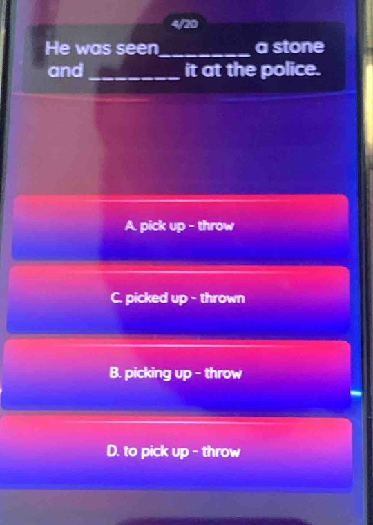 4/20
He was seen_ a stone
and_ it at the police.
A. pick up - throw
C. picked up - thrown
B. picking up - throw
D. to pick up - throw