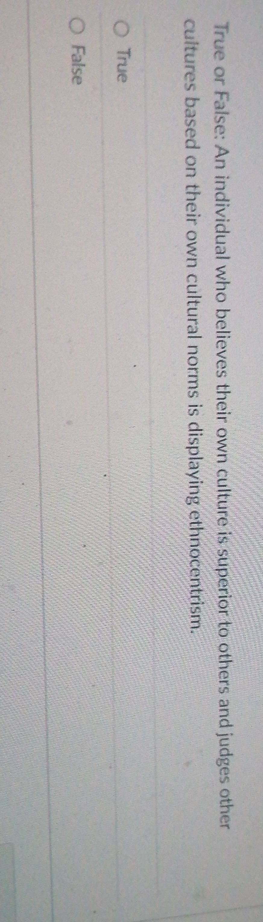 True or False: An individual who believes their own culture is superior to others and judges other
cultures based on their own cultural norms is displaying ethnocentrism.
True
False