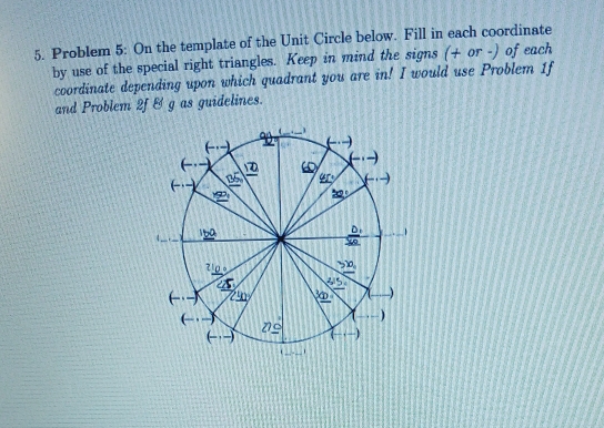 Problem 5: On the template of the Unit Circle below. Fill in each coordinate
by use of the special right triangles. Keep in mind the signs (+ or -) of each
coordinate depending upon which quadrant you are in! I would use Problem 1f
and Problem 2f & g as guidelines.