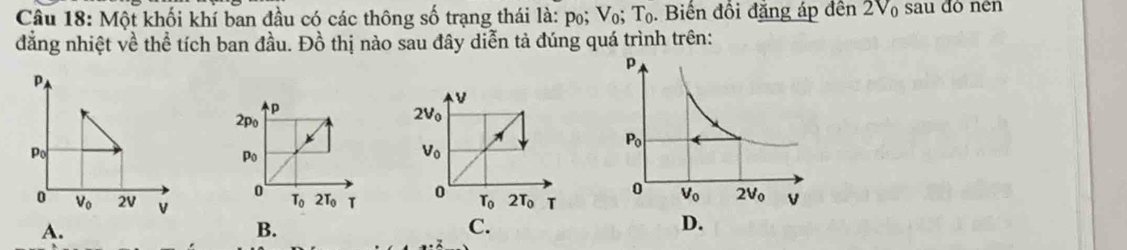 Một khối khí ban đầu có các thông số trạng thái là: po; V_0;T_0. Biên đôi đặng áp dến 2V sau đô nền
đẳng nhiệt về thể tích ban đầu. Đồ thị nào sau đây diễn tả đúng quá trình trên:
P
Po
o V_0 2V V C.
A.
B.
D.