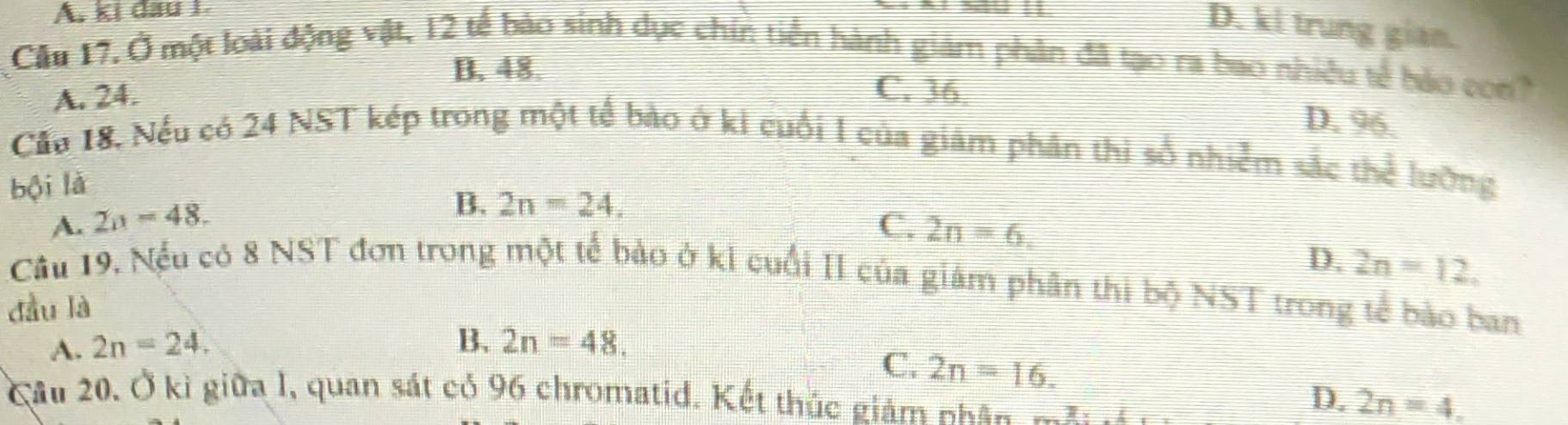 ki đầu 1
D. ki trung gian.
Cầu 17, Ở một loài động vật, 12 tế bào sinh dục chin tiền hành giám phân đã tạo ra bao nhiều tế bảo con?
B. 48.
A. 24.
C. 36. D. 96.
Cầu 18, Nếu có 24 NST kép trong một tế bào ở ki cuối I của giám phần thi số nhiễm sắc thể lưỡng
bội là
B. 2n=24.
A. 2n=48. C. 2n=6.
D. 2n=12. 
Câu 19. Nếu có 8 NST đơn trong một tế bảo ở ki cuối II của giám phân thì bộ NST trong tế bào ban
đầu là
A. 2n=24. B. 2n=48.
C. 2n=16. 
Câu 20, Ở kì giữa I, quan sát có 96 chromatid. Kết thúc giám Kkan
D. 2n=4.