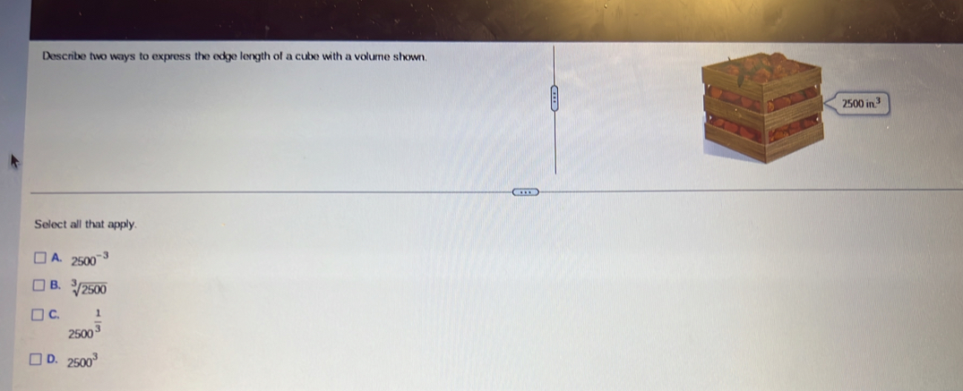 Describe two ways to express the edge length of a cube with a volume shown.
2500in^3
Select all that apply.
A. 2500^(-3)
B. sqrt[3](2500)
C. 2500^(frac 1)3
D. 2500^3