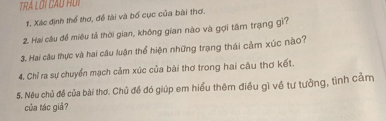 TRÁ LOI CAU HUI 
1. Xác định thể thơ, đề tài và bố cục của bài thơ. 
2. Hai câu đề miêu tả thời gian, không gian nào và gợi tâm trạng gì? 
3. Hai câu thực và hai câu luận thể hiện những trạng thái cảm xúc nào? 
4. Chỉ ra sự chuyển mạch cảm xúc của bài thơ trong hai câu thơ kết. 
5. Nêu chủ đề của bài thơ. Chủ đề đó giúp em hiểu thêm điều gì về tư tưởng, tình cảm 
của tác giả?