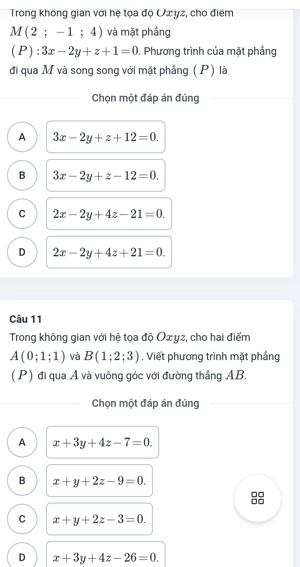 Trong không gian với hệ tọa độ Uxyz, cho điểm
M(2;-1;4) và mặt phẳng
(P): 3x-2y+z+1=0. Phương trình của mặt phẳng
đi qua M và song song với mặt phẳng (P) là
Chọn một đáp án đúng
A 3x-2y+z+12=0.
B 3x-2y+z-12=0.
C 2x-2y+4z-21=0.
D 2x-2y+4z+21=0. 
Câu 11
Trong không gian với hệ tọa độ Oxyz, cho hai điểm
A(0;1;1) và B(1;2;3). Viết phương trình mặt phẳng
(P) đi qua A và vuông góc với đường thẳng AB.
Chọn một đáp án đúng
A x+3y+4z-7=0.
B x+y+2z-9=0. 
88
C x+y+2z-3=0.
D x+3y+4z-26=0.