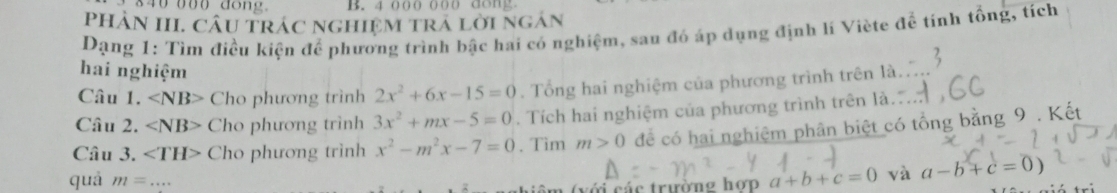 4 000 000 dong 
PHAN III. CÂU TRÁC NGHIệM TRA LờI NgAN 
Dạng 1: Tìm điều kiện để phương trình bậc hai có nghiệm, sau đó áp dụng định lí Viète ac tính tổng, tích 
hai nghiệm 
Câu 1. Cho phương trình 2x^2+6x-15=0. Tổng hai nghiệm của phương trình trên là 
Câu 2. ∠ NB> Cho phương trình 3x^2+mx-5=0. Tích hai nghiệm của phương trình trên là 
Câu 3. ∠ TH> Cho phương trình x^2-m^2x-7=0. Tìm m>0 để có hai nghiệm phân biệt có tổng bằng 9. Kết 
quà m=... 
(với các trường hợp a+b+c=0 và a-b+c=0)