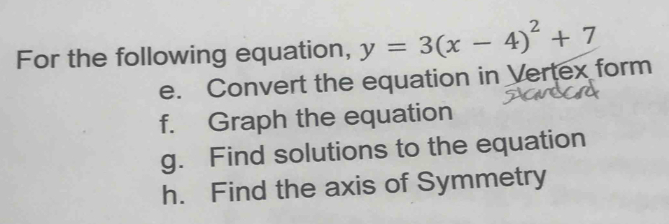 For the following equation, y=3(x-4)^2+7
e. Convert the equation in Vertex form 
f. Graph the equation 
g. Find solutions to the equation 
h. Find the axis of Symmetry