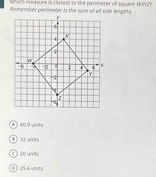 Which measure is closest to the perimeter of square WXYZ?
Remember perimeter is the sum of all side lengths.
A 40.9 units
B 32 units
c) 20 units
D 25.6 units