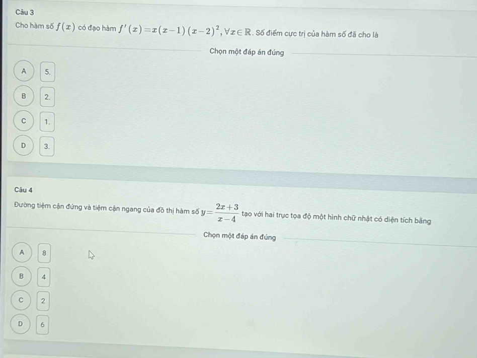 Cho hàm số f(x) có đạo hàm f'(x)=x(x-1)(x-2)^2 ,forall x∈ R. Số điểm cực trị của hàm số đã cho là
Chọn một đáp án đúng
A 5.
B 2.
C 1.
D 3.
Câu 4
Đường tiệm cận đứng và tiệm cận ngang của đồ thị hàm số y= (2x+3)/x-4  tạo với hai trục tọa độ một hình chữ nhật có diện tích bằng
Chọn một đáp án đúng
A 8
B 4
C 2
D 6