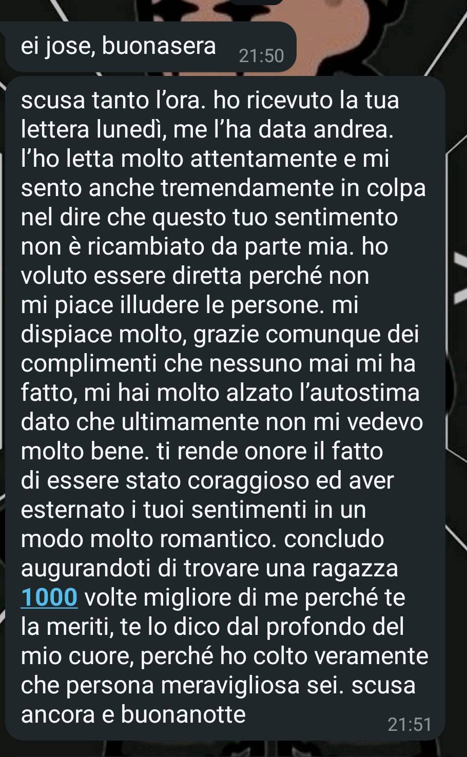 ei jose, buonasera 21:50
scusa tanto l’ora. ho ricevuto la tua 
lettera lunedì, me l’ha data andrea. 
l’ho letta molto attentamente e mi 
sento anche tremendamente in colpa 
nel dire che questo tuo sentimento 
non è ricambiato da parte mia. ho 
voluto essere diretta perché non 
mi piace illudere le persone. mi 
dispiace molto, grazie comunque dei 
complimenti che nessuno mai mi ha 
fatto, mi hai molto alzato l’autostima 
dato che ultimamente non mi vedevo 
molto bene. ti rende onore il fatto 
di essere stato coraggioso ed aver 
esternato i tuoi sentimenti in un 
modo molto romantico. concludo 
augurandoti di trovare una ragazza
1000 volte migliore di me perché te 
la meriti, te lo dico dal profondo del 
mio cuore, perché ho colto veramente 
che persona meravigliosa sei. scusa 
ancora e buonanotte
21:51