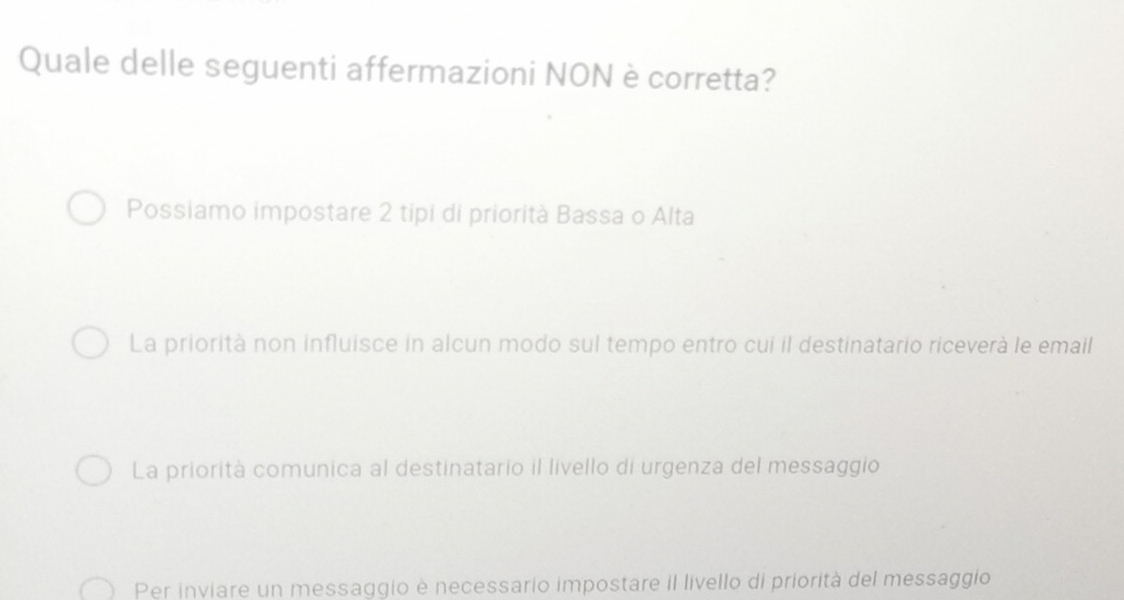 Quale delle seguenti affermazioni NON è corretta?
Possiamo impostare 2 tipi di priorità Bassa o Alta
La priorità non influisce in alcun modo sul tempo entro cui il destinatario riceverà le email
La priorità comunica al destinatario il livello di urgenza del messaggio
Per inviare un messaggio è necessario impostare il livello di priorità del messaggio