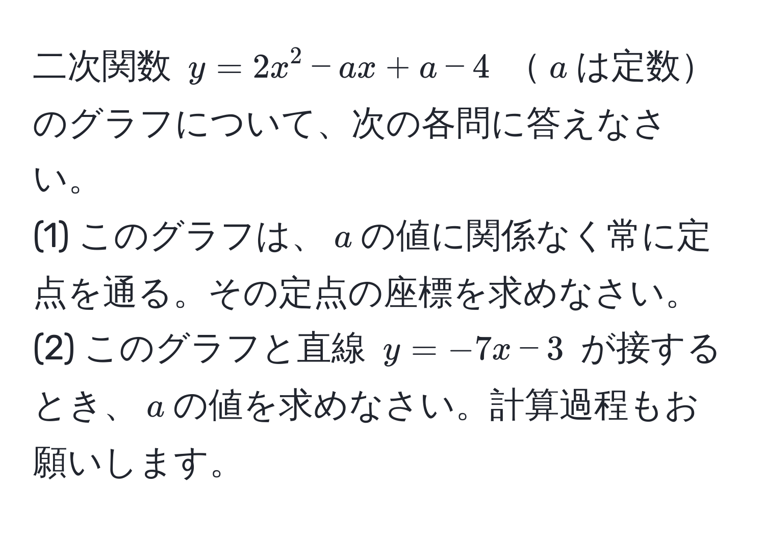 二次関数 $y=2x^2-ax+a-4$ $a$は定数のグラフについて、次の各問に答えなさい。  
(1) このグラフは、$a$の値に関係なく常に定点を通る。その定点の座標を求めなさい。  
(2) このグラフと直線 $y=-7x-3$ が接するとき、$a$の値を求めなさい。計算過程もお願いします。