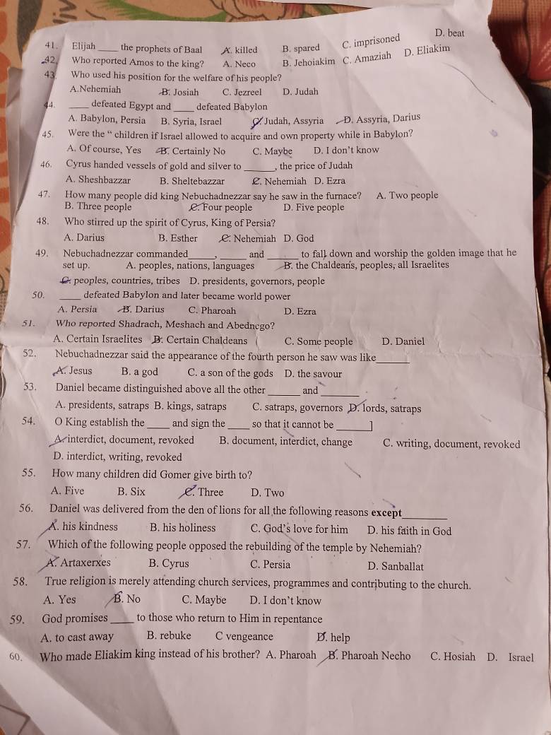 Elijah the prophets of Baal A. killed B. spared C. imprisoned D. beat
-42 Who reported Amos to the king? A. Neco B. Jehoiakim C. Amaziah D. Eliakim
43 Who used his position for the weIfare of his people?
A.Nehemiah B. Josiah C. Jezreel D. Judah
44. _defeated Egypt and _defeated Babylon
A. Babylon, Persia B. Syria, Israel C Judah, Assyria . D. Assyria, Darius
45. Were the “ children if Israel allowed to acquire and own property while in Babylon?
A. Of course, Yes B. Certainly No C. Maybe D. I don’t know
46. Cyrus handed vessels of gold and silver to _, the price of Judah
A. Sheshbazzar B. Sheltebazzar C. Nehemiah D. Ezra
47. How many people did king Nebuchadnezzar say he saw in the furnace? A. Two people
B. Three people C. Four people D. Five people
48. Who stirred up the spirit of Cyrus, King of Persia?
A. Darius B. Esther C. Nehemiah D. God
_
49. Nebuchadnezzar commanded _and to fall down and worship the golden image that he
set up. A. peoples, nations, languages B. the Chaldeans, peoples, all Israelites
O peoples, countries, tribes D. presidents, governors, people
50. _defeated Babylon and later became world power
A. Persia B. Darius C. Pharoah D. Ezra
51. Who reported Shadrach, Meshach and Abednego?
A. Certain Israelites B. Certain Chaldeans C. Some people D. Daniel
52. Nebuchadnezzar said the appearance of the fourth person he saw was like_
A. Jesus B. a god C. a son of the gods D. the savour
_
53. Daniel became distinguished above all the other and
A. presidents, satraps B. kings, satraps C. satraps, governors D. lords, satraps
54.    O King establish the _and sign the _so that it cannot be _]
A. interdict, document, revoked B. document, interdict, change C. writing, document, revoked
D. interdict, writing, revoked
55. How many children did Gomer give birth to?
A. Five B. Six C. Three D. Two
_
56. Daniel was delivered from the den of lions for all the following reasons except
A. his kindness B. his holiness C. God's love for him D. his faith in God
57. Which of the following people opposed the rebuilding of the temple by Nehemiah?
A. Artaxerxes B. Cyrus C. Persia D. Sanballat
58. True religion is merely attending church services, programmes and contributing to the church.
A. Yes B. No C. Maybe D. I don’t know
59. God promises _to those who return to Him in repentance
A. to cast away B. rebuke C vengeance D. help
60. Who made Eliakim king instead of his brother? A. Pharoah B. Pharoah Necho C. Hosiah D. Israel