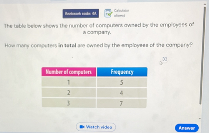 Calculator 
Bookwork code: 4A alllowed 
The table below shows the number of computers owned by the employees of 
a company. 
How many computers in total are owned by the employees of the company? 
( Watch video Answer