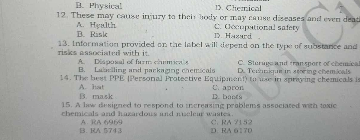 B. Physical D. Chemical
12. These may cause injury to their body or may cause diseases and even deat
A. Health C. Occupational safety
B. Risk D. Hazard
13. Information provided on the label will depend on the type of substance and
risks associated with it.
A. Disposal of farm chemicals C. Storage and transport of chemica
B. Labelling and packaging chemicals D. Technique in storing chemicals
14. The best PPE (Personal Protective Equipment) to use in spraying chemicals is
A. hat C. apron
B. mask D. boots
15. A law designed to respond to increasing problems associated with toxic
chemicals and hazardous and nuclear wastes.
A. RA 6969 C. RA 7152
B. RA 5743 D. RA 6170