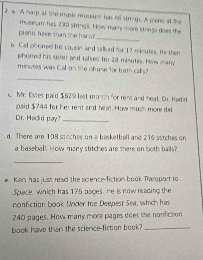 A harp at the music museum has 46 strings A piane at the 
museum has 230 strings. How many more strings does the 
piano have than the harp?_ 
b. Cal phoned his cousin and talked for 17 minutes. He then 
phoned his sister and talked for 28 minutes. How many
minutes was Cal on the phone for both calls? 
_ 
c. Mr. Estes paid $629 last month for rent and heat Dr. Hadid 
paid $744 for her rent and heat. How much more did 
Dr. Hadid pay?_ 
d. There are 108 stitches on a basketball and 216 stitches on 
a baseball. How many stitches are there on both balls? 
_ 
e. Ken has just read the science-fiction book Transport to 
Space, which has 176 pages. He is now reading the 
nonfiction book Under the Deepest Sea, which has
240 pages. How many more pages does the nonfiction 
book have than the science-fiction book?_