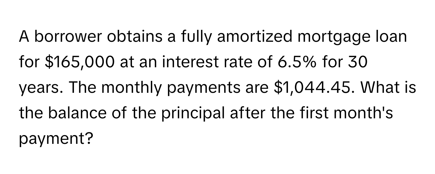 A borrower obtains a fully amortized mortgage loan for $165,000 at an interest rate of 6.5% for 30 years. The monthly payments are $1,044.45. What is the balance of the principal after the first month's payment?