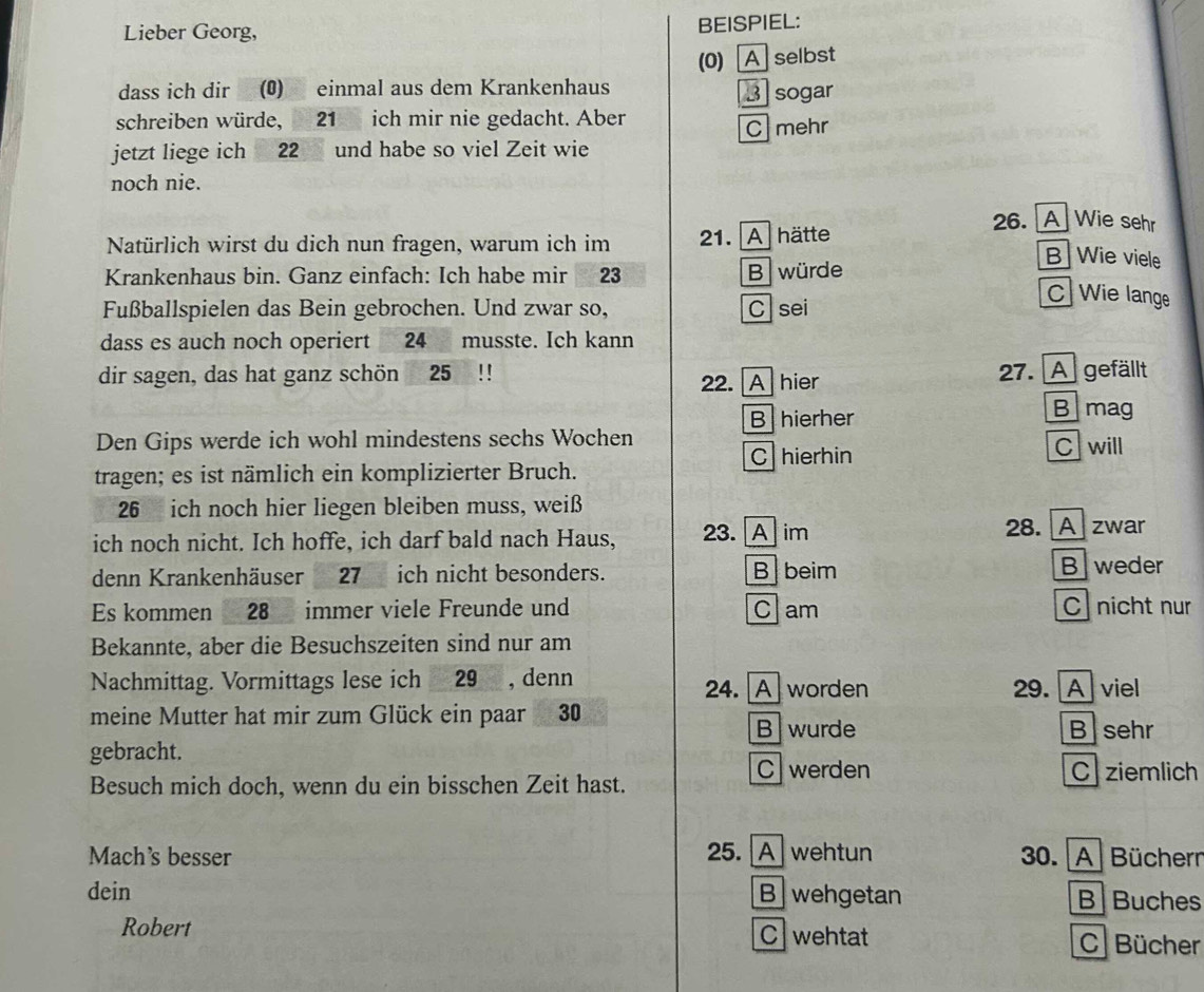 Lieber Georg, BEISPIEL:
dass ich dir (0) einmal aus dem Krankenhaus (0) A selbst
3 sogar
schreiben würde, 21 ich mir nie gedacht. Aber
C mehr
jetzt liege ich 22 und habe so viel Zeit wie
noch nie.
26. A Wie sehr
Natürlich wirst du dich nun fragen, warum ich im 1. A hätte
B Wie viele
Krankenhaus bin. Ganz einfach: Ich habe mir 23 B würde
Fußballspielen das Bein gebrochen. Und zwar so, Csei
C] Wie lange
dass es auch noch operiert 24 musste. Ich kann
dir sagen, das hat ganz schön 25!! 27. A gefällt
22. A hier
B hierher
B mag
Den Gips werde ich wohl mindestens sechs Wochen
C hierhin C will
tragen; es ist nämlich ein komplizierter Bruch.
26 ich noch hier liegen bleiben muss, weiß
ich noch nicht. Ich hoffe, ich darf bald nach Haus, 23. A im 28. A zwar
denn Krankenhäuser 27 ich nicht besonders. B beim B weder
Es kommen 28 immer viele Freunde und Clam C nicht nur
Bekannte, aber die Besuchszeiten sind nur am
Nachmittag. Vormittags lese ich 29 , denn 24. A worden 29. A viel
meine Mutter hat mir zum Glück ein paar 30
B wurde B sehr
gebracht.
C werden C ziemlich
Besuch mich doch, wenn du ein bisschen Zeit hast.
Mach's besser 25. A wehtun 30. A Büchern
dein B wehgetan B Buches
Robert C wehtat C Bücher