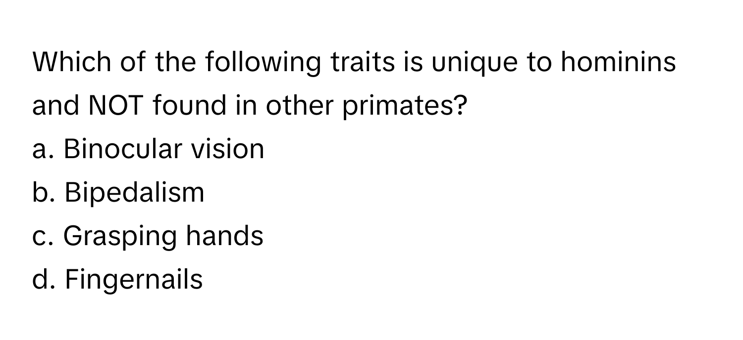 Which of the following traits is unique to hominins and NOT found in other primates?

a. Binocular vision
b. Bipedalism
c. Grasping hands
d. Fingernails