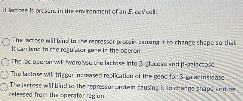 If lactose is present in the environment of an E. coli cell:
The lactose will bind to the repressor protein causing it to change shape so that
it can bind to the regulator gene in the operon
The lac operon will hydrolyse the lactose into β -glucose and β -galactose
The lactose will trigger increased replication of the gene for β -galactosidase
The lactose will bind to the repressor protein causing it to change shape and be
released from the operator region