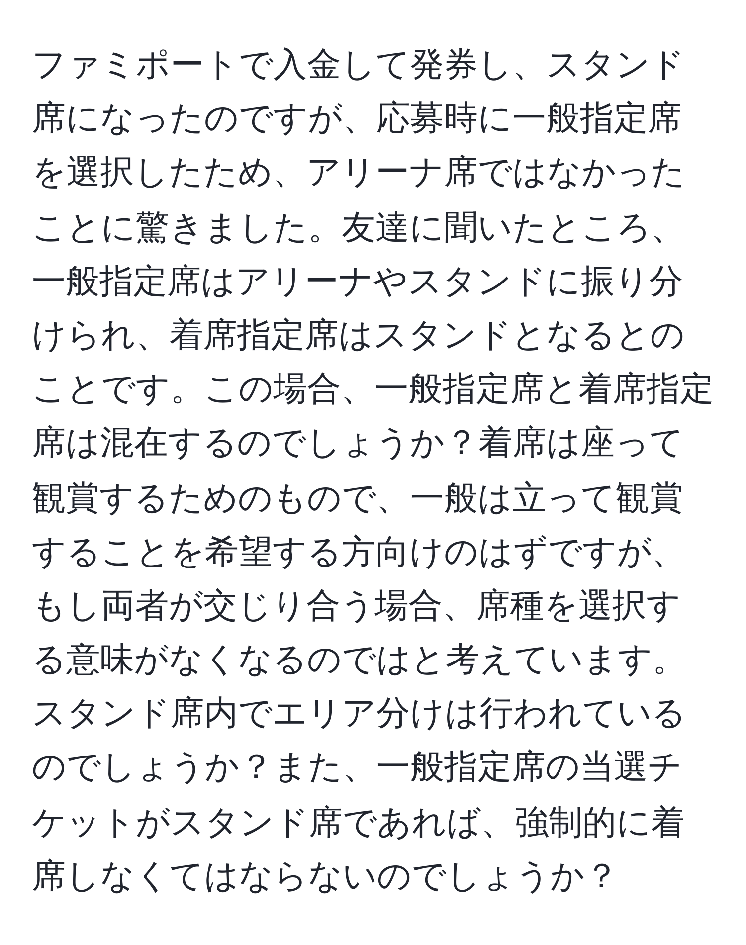 ファミポートで入金して発券し、スタンド席になったのですが、応募時に一般指定席を選択したため、アリーナ席ではなかったことに驚きました。友達に聞いたところ、一般指定席はアリーナやスタンドに振り分けられ、着席指定席はスタンドとなるとのことです。この場合、一般指定席と着席指定席は混在するのでしょうか？着席は座って観賞するためのもので、一般は立って観賞することを希望する方向けのはずですが、もし両者が交じり合う場合、席種を選択する意味がなくなるのではと考えています。スタンド席内でエリア分けは行われているのでしょうか？また、一般指定席の当選チケットがスタンド席であれば、強制的に着席しなくてはならないのでしょうか？