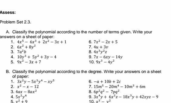 Assess: 
Problem Set 2.3. 
A. Classify the polynomial according to the number of terms given. Write your 
answers on a sheet of paper: 
1. 4x^5-6x^3+2x^2-3x+1 6. 7x^2-2x+5
2. 6x^2+8y^2 7. 4u+3v
3. 7a^2b 8. 4x^3y^2z
4. 10y^3+5y^2+3y-4 9. 7x-6xy-14y
5. 9x^2-3x+7 10. 9x^3-4y^2
B. Classify the polynomial according to the degree. Write your answers on a sheet 
of paper: 
1. 3x^2y-5x^3y^4-xy^5 6. -a+10b+2c
2. x^2-x-12 7. 15m^5-20m^4-10m^3+6m
3. 4ax-8ax^2 8. 6p^2q^2-7pq^2
4. 5x^2y^6 9. 3x^4y+6x^2z-18x^3y+42xyz-9
5. v^2+9 10. x^3-y^2