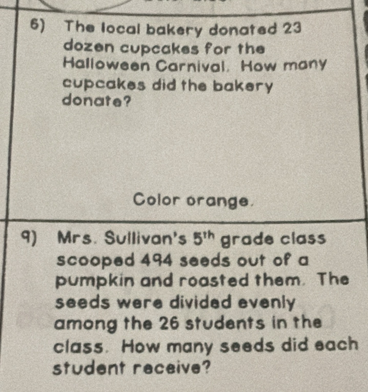 The local bakery donated 23
dozen cupcakes for the 
Halloween Carnival. How many 
cupcakes did the bakery 
donate? 
Color orange. 
9) Mrs. Sullivan's 5^(th) grade class 
scooped 494 seeds out of a 
pumpkin and roasted them. The 
seeds were divided evenly 
among the 26 students in the 
class. How many seeds did each 
student receive?