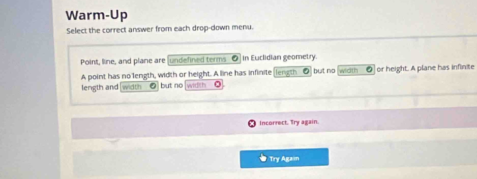 Warm-Up 
Select the correct answer from each drop-down menu. 
Point, line, and plane are (undefined terms In Euclidian geometry. 
A point has no length, width or height. A line has infinite [length but no width ● or height. A plane has infinite 
length and width but no width 
Incorrect. Try again. 
Try Again