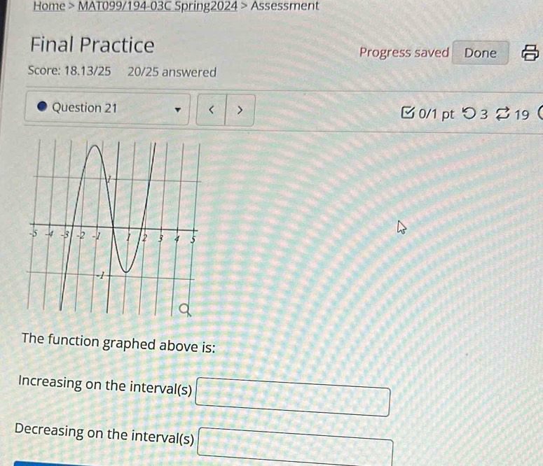 Home > MAT099/194-03C Spring2024 > Assessment 
Final Practice 
Progress saved Done 
Score: 18.13/25 20/25 answered 
Question 21 < > 0/1 ptつ 3 2 19 
The function graphed above is: 
Increasing on the interval(s) □
Decreasing on the interval(s) □