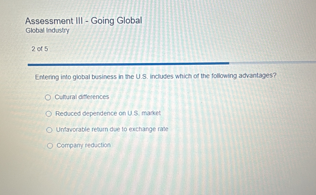 Assessment III - Going Global
Global Industry
2 of 5
Entering into global business in the U.S. includes which of the following advantages?
Cultural differences
Reduced dependence on U.S. market
Unfavorable return due to exchange rate
Company reduction